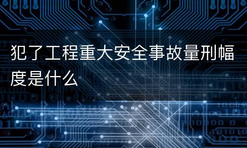 犯了工程重大安全事故量刑幅度是什么