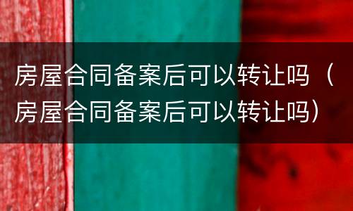 房屋合同备案后可以转让吗（房屋合同备案后可以转让吗）