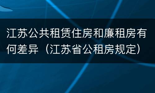 江苏公共租赁住房和廉租房有何差异（江苏省公租房规定）