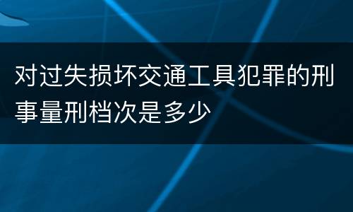 对过失损坏交通工具犯罪的刑事量刑档次是多少