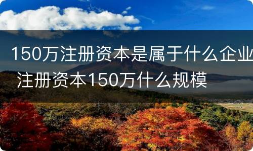 150万注册资本是属于什么企业 注册资本150万什么规模