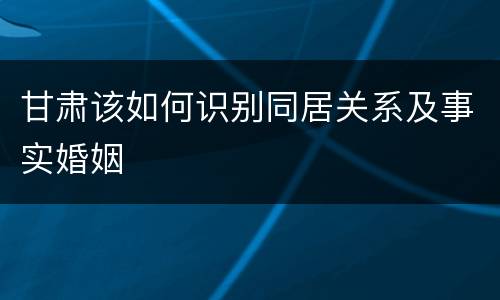 甘肃该如何识别同居关系及事实婚姻