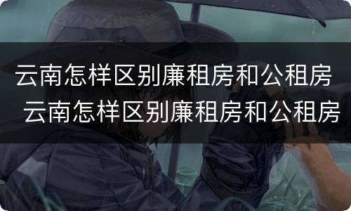 云南怎样区别廉租房和公租房 云南怎样区别廉租房和公租房呢