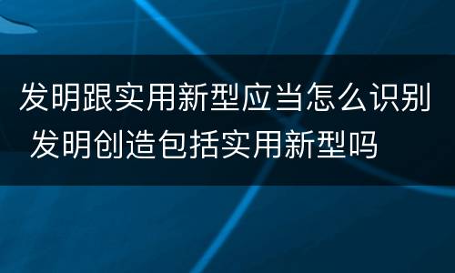 发明跟实用新型应当怎么识别 发明创造包括实用新型吗