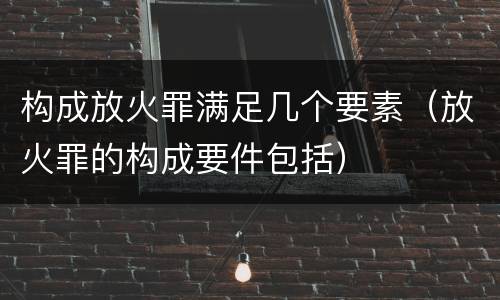 构成放火罪满足几个要素（放火罪的构成要件包括）