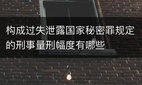 构成过失泄露国家秘密罪规定的刑事量刑幅度有哪些