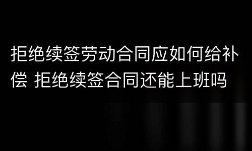 拒绝续签劳动合同应如何给补偿 拒绝续签合同还能上班吗