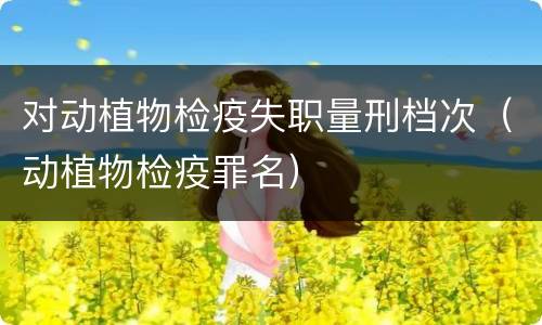 对动植物检疫失职量刑档次（动植物检疫罪名）