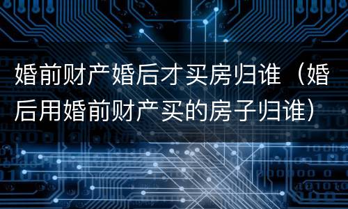 婚前财产婚后才买房归谁（婚后用婚前财产买的房子归谁）