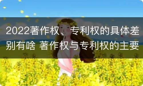 2022著作权、专利权的具体差别有啥 著作权与专利权的主要区别是什么?