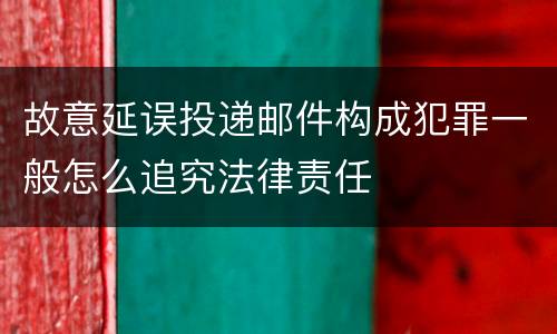 故意延误投递邮件构成犯罪一般怎么追究法律责任