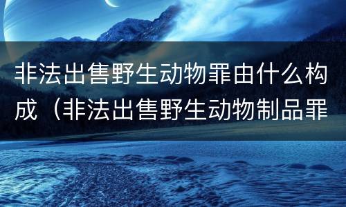 非法出售野生动物罪由什么构成（非法出售野生动物制品罪司法解释）