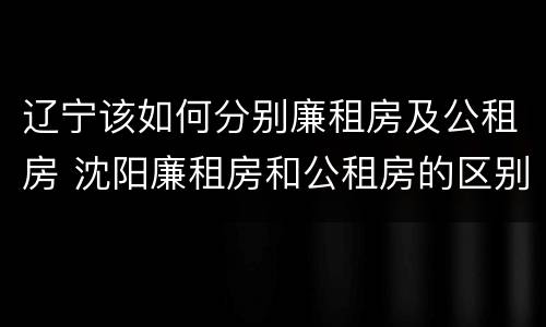 辽宁该如何分别廉租房及公租房 沈阳廉租房和公租房的区别