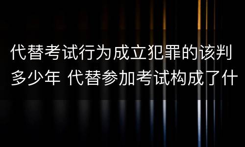 代替考试行为成立犯罪的该判多少年 代替参加考试构成了什么犯罪