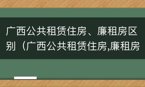 广西公共租赁住房、廉租房区别（广西公共租赁住房,廉租房区别）