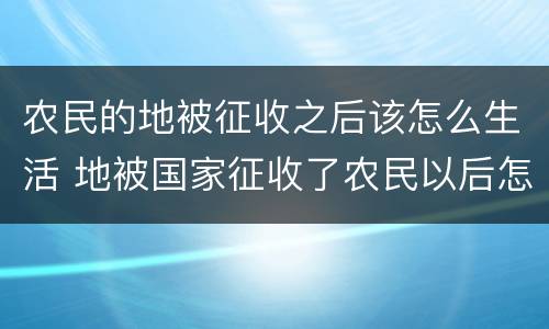 农民的地被征收之后该怎么生活 地被国家征收了农民以后怎么办