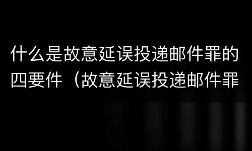 什么是故意延误投递邮件罪的四要件（故意延误投递邮件罪案例）