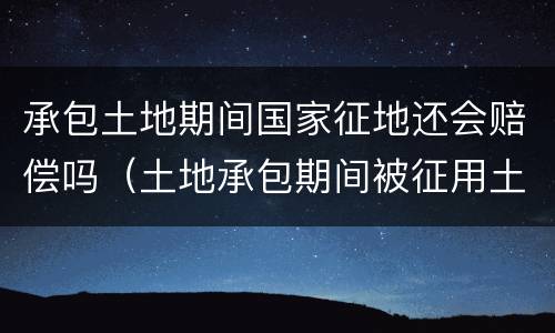 承包土地期间国家征地还会赔偿吗（土地承包期间被征用土地赔偿归谁）
