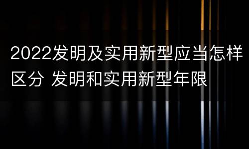 2022发明及实用新型应当怎样区分 发明和实用新型年限