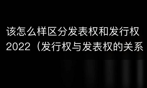 该怎么样区分发表权和发行权2022（发行权与发表权的关系）