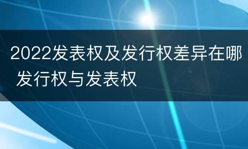 2022发表权及发行权差异在哪 发行权与发表权