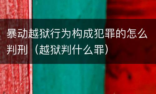 暴动越狱行为构成犯罪的怎么判刑（越狱判什么罪）