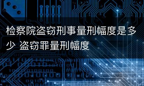 检察院盗窃刑事量刑幅度是多少 盗窃罪量刑幅度