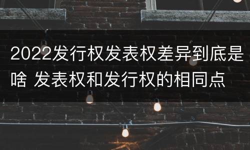 2022发行权发表权差异到底是啥 发表权和发行权的相同点