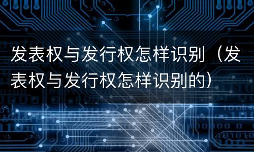 发表权与发行权怎样识别（发表权与发行权怎样识别的）