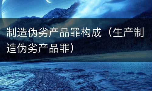 制造伪劣产品罪构成（生产制造伪劣产品罪）