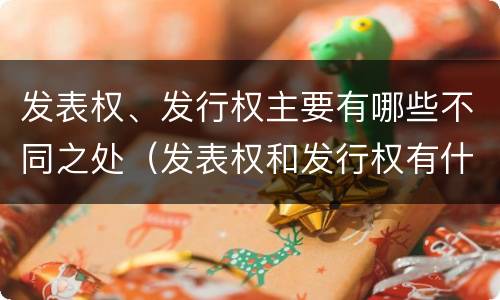 发表权、发行权主要有哪些不同之处（发表权和发行权有什么区别）
