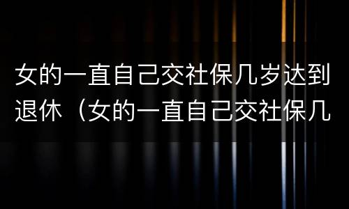 女的一直自己交社保几岁达到退休（女的一直自己交社保几岁达到退休年龄呢）