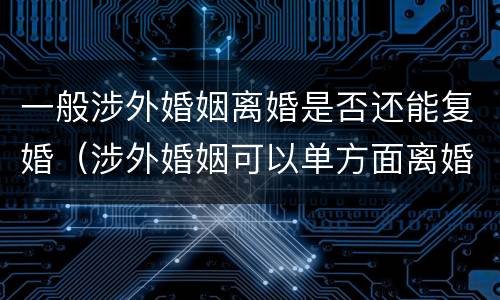 一般涉外婚姻离婚是否还能复婚（涉外婚姻可以单方面离婚吗）