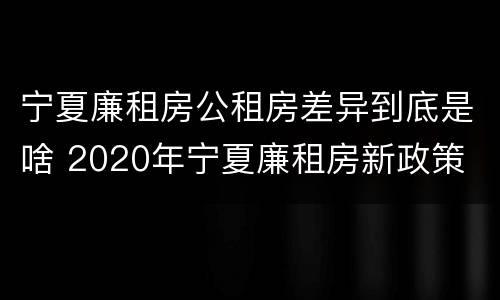 宁夏廉租房公租房差异到底是啥 2020年宁夏廉租房新政策