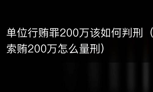 单位行贿罪200万该如何判刑（索贿200万怎么量刑）