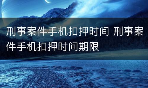 刑事案件手机扣押时间 刑事案件手机扣押时间期限