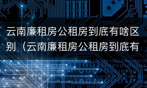 云南廉租房公租房到底有啥区别（云南廉租房公租房到底有啥区别呢）