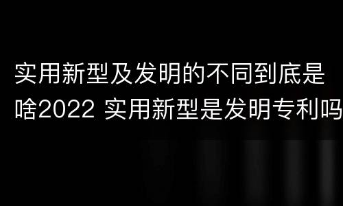 实用新型及发明的不同到底是啥2022 实用新型是发明专利吗