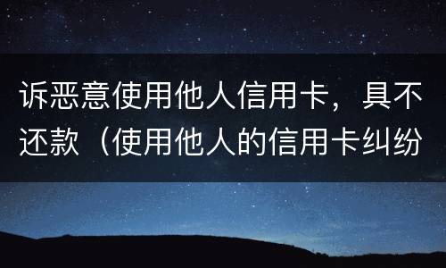 诉恶意使用他人信用卡，具不还款（使用他人的信用卡纠纷案由）