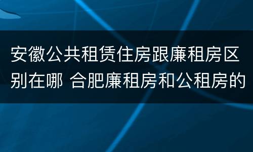 安徽公共租赁住房跟廉租房区别在哪 合肥廉租房和公租房的区别