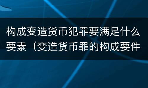 构成变造货币犯罪要满足什么要素（变造货币罪的构成要件）