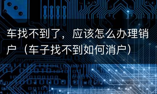 车找不到了，应该怎么办理销户（车子找不到如何消户）