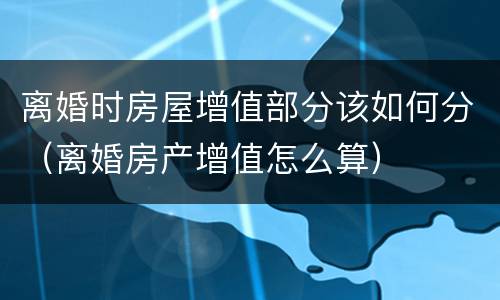 离婚时房屋增值部分该如何分（离婚房产增值怎么算）