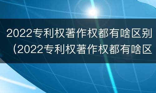 2022专利权著作权都有啥区别（2022专利权著作权都有啥区别呢）