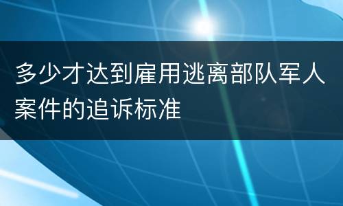 多少才达到雇用逃离部队军人案件的追诉标准