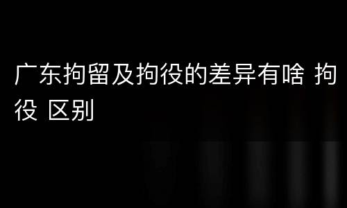 广东拘留及拘役的差异有啥 拘役 区别