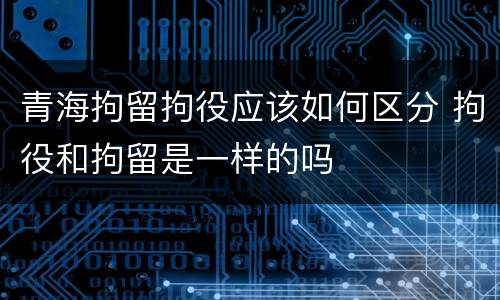 青海拘留拘役应该如何区分 拘役和拘留是一样的吗