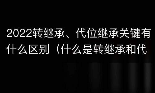 2022转继承、代位继承关键有什么区别（什么是转继承和代位继承）