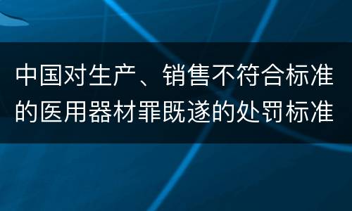 中国对生产、销售不符合标准的医用器材罪既遂的处罚标准