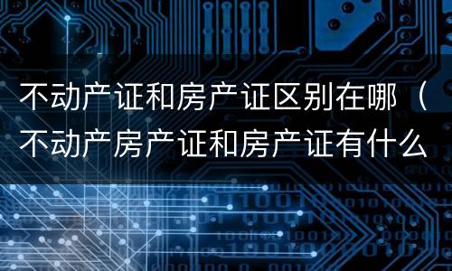 不动产证和房产证区别在哪（不动产房产证和房产证有什么区别）